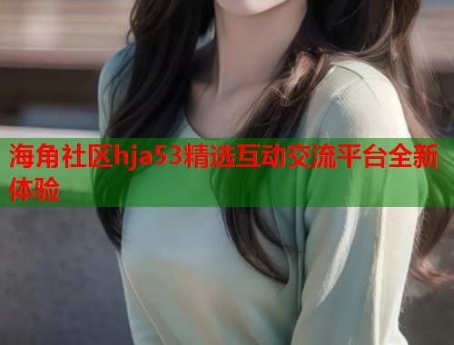 海角社区hja53精选互动交流平台全新体验
