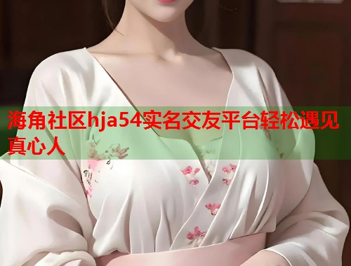 海角社区hja54实名交友平台轻松遇见真心人