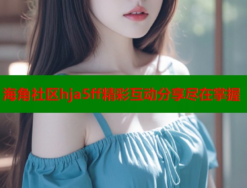 海角社区hja5ff精彩互动分享尽在掌握