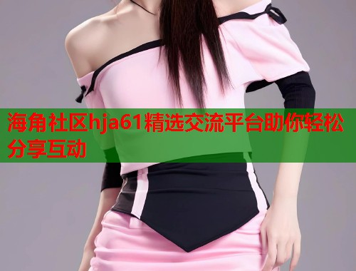 海角社区hja61精选交流平台助你轻松分享互动