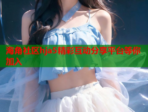 海角社区hja5精彩互动分享平台等你加入