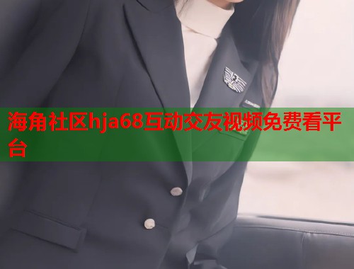海角社区hja68互动交友视频免费看平台