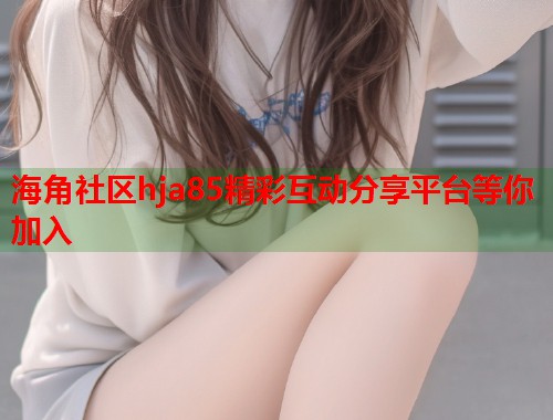 海角社区hja85精彩互动分享平台等你加入