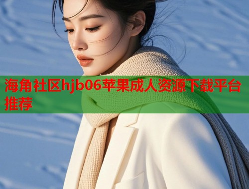 海角社区hjb06苹果成人资源下载平台推荐
