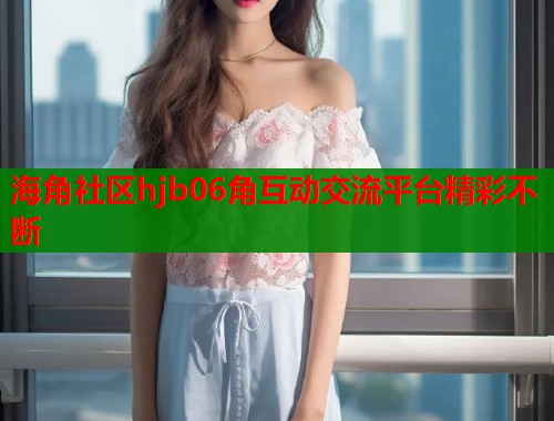 海角社区hjb06角互动交流平台精彩不断