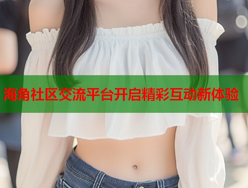 海角社区交流平台开启精彩互动新体验