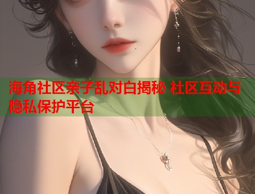 海角社区亲子乱对白揭秘 社区互动与隐私保护平台