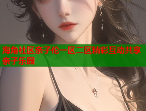 海角社区亲子伦一区二区精彩互动共享亲子乐园