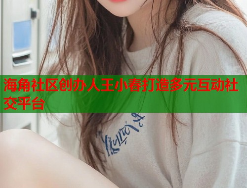 海角社区创办人王小春打造多元互动社交平台