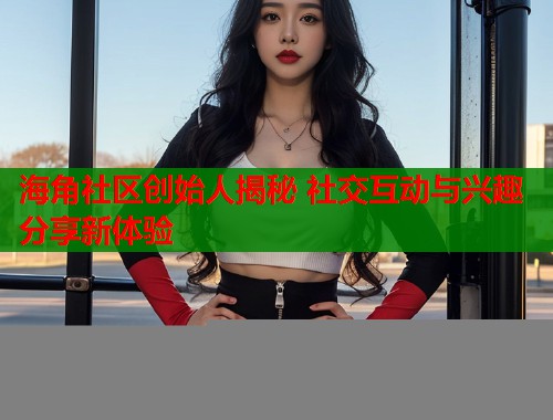 海角社区创始人揭秘 社交互动与兴趣分享新体验