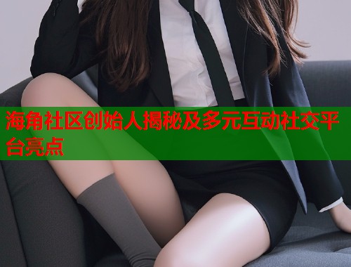 海角社区创始人揭秘及多元互动社交平台亮点