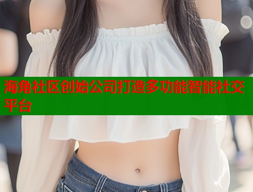 海角社区创始公司打造多功能智能社交平台