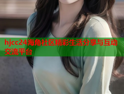 hjcc24海角社区精彩生活分享与互动交流平台