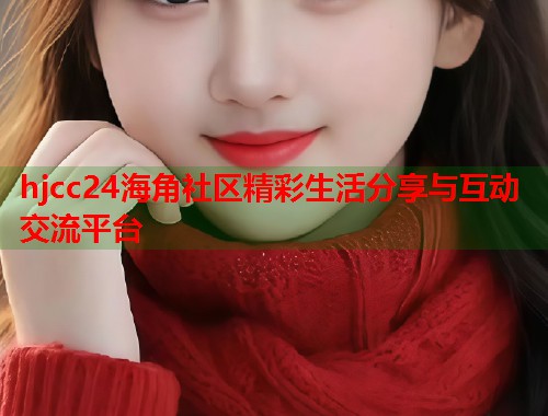 hjcc24海角社区精彩生活分享与互动交流平台