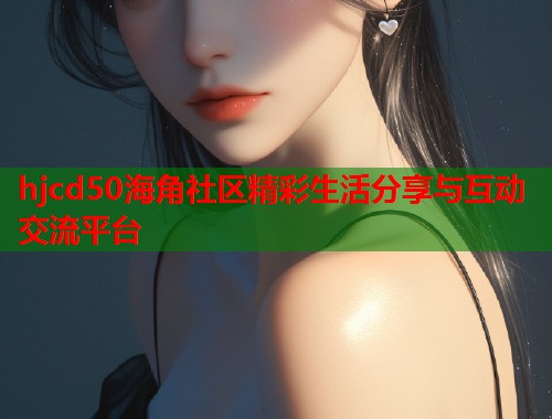 hjcd50海角社区精彩生活分享与互动交流平台