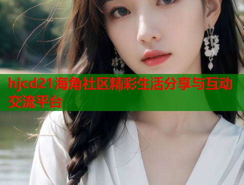 hjcd21海角社区精彩生活分享与互动交流平台