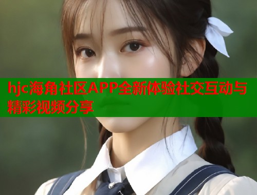 hjc海角社区APP全新体验社交互动与精彩视频分享