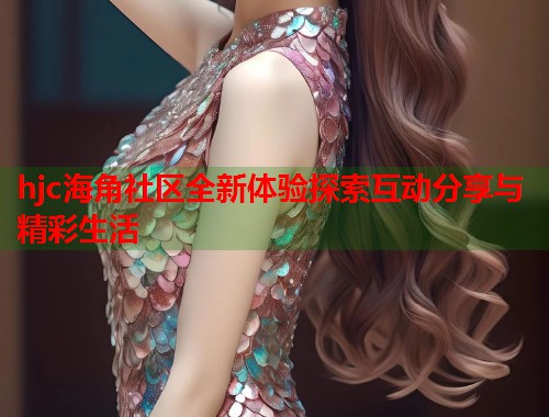 hjc海角社区全新体验探索互动分享与精彩生活