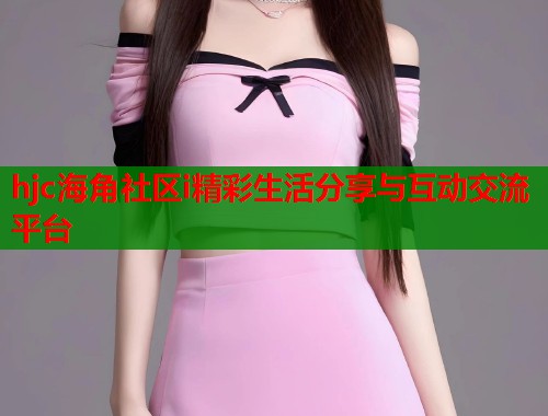 hjc海角社区i精彩生活分享与互动交流平台