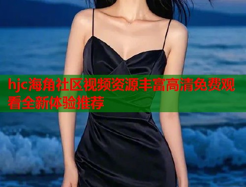 hjc海角社区视频资源丰富高清免费观看全新体验推荐