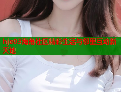hje03海角社区精彩生活与邻里互动新天地