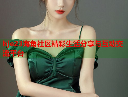 hje23海角社区精彩生活分享与互动交流平台