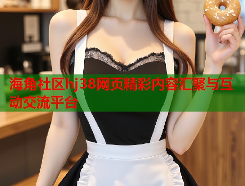 海角社区hj38网页精彩内容汇聚与互动交流平台