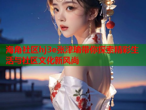 海角社区hj3e张津瑜带你探索精彩生活与社区文化新风尚