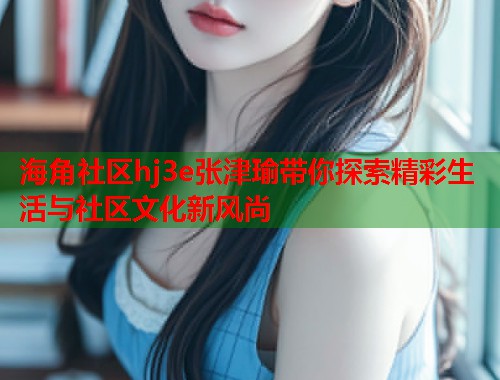 海角社区hj3e张津瑜带你探索精彩生活与社区文化新风尚