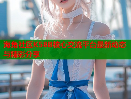 海角社区K58B核心交流平台最新动态与精彩分享