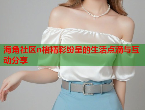 海角社区n格精彩纷呈的生活点滴与互动分享