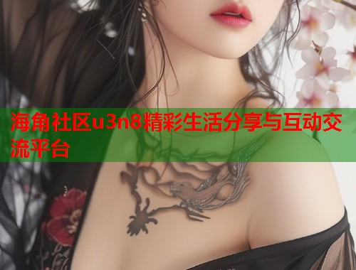 海角社区u3n8精彩生活分享与互动交流平台