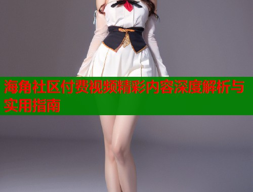 海角社区付费视频精彩内容深度解析与实用指南