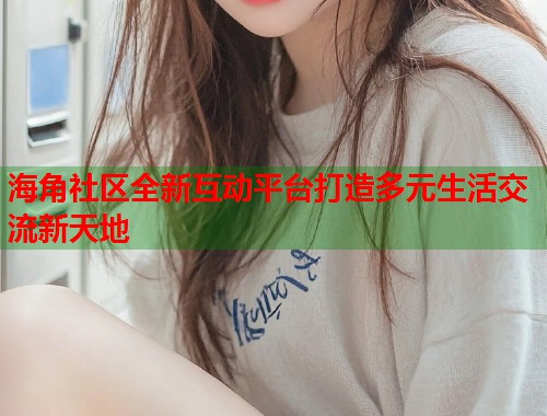 海角社区全新互动平台打造多元生活交流新天地