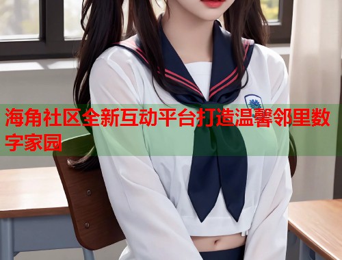 海角社区全新互动平台打造温馨邻里数字家园