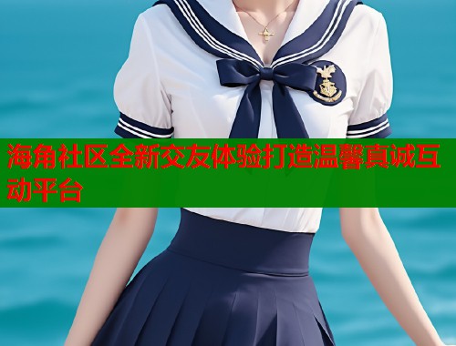 海角社区全新交友体验打造温馨真诚互动平台