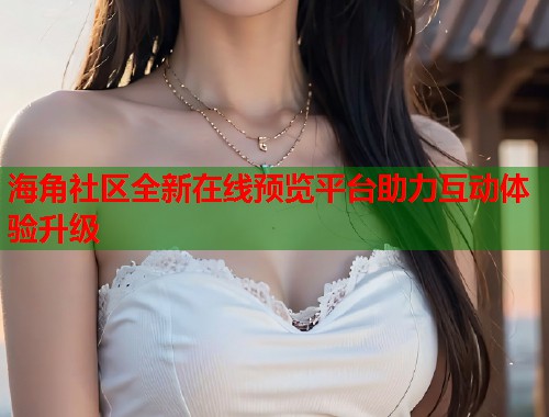 海角社区全新在线预览平台助力互动体验升级