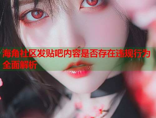 海角社区发贴吧内容是否存在违规行为全面解析