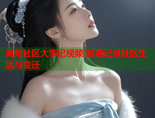 海角社区大事记视频 精准记录社区生活与变迁