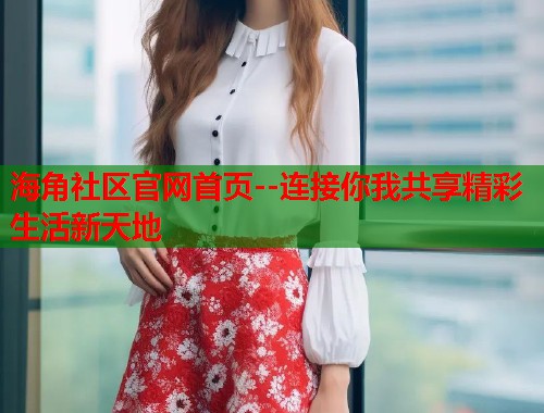 海角社区官网首页--连接你我共享精彩生活新天地