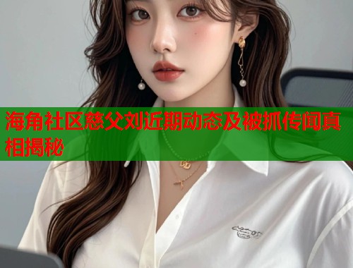 海角社区慈父刘近期动态及被抓传闻真相揭秘