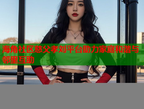 海角社区慈父孝刘平台助力家庭和谐与邻里互助