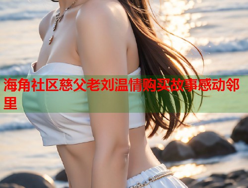 海角社区慈父老刘温情购买故事感动邻里