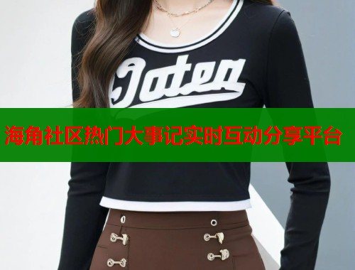 海角社区热门大事记实时互动分享平台 海角社区热门大事记实时互动分享平台