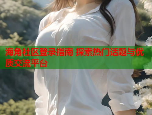 海角社区登录指南 探索热门话题与优质交流平台 海角社区登录指南 探索热门话题与优质交流平台