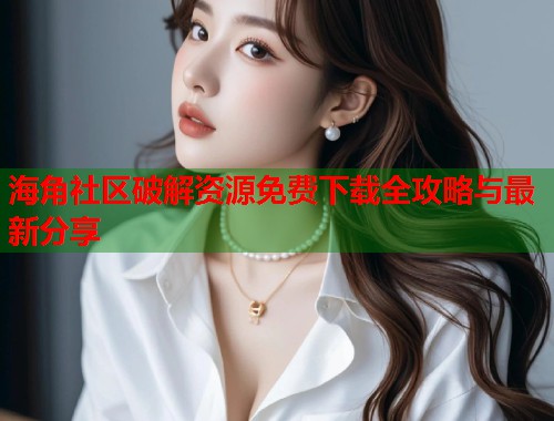 海角社区破解资源免费下载全攻略与最新分享 海角社区破解资源免费下载全攻略与最新分享