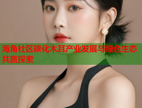 海角社区碳化木耳产业发展与绿色生态共赢探索 海角社区碳化木耳产业发展与绿色生态共赢探索