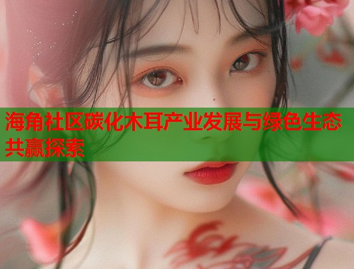 海角社区碳化木耳产业发展与绿色生态共赢探索