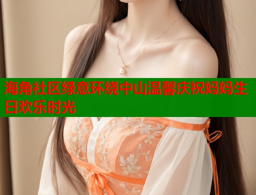 海角社区绿意环绕中山温馨庆祝妈妈生日欢乐时光 海角社区绿意环绕中山温馨庆祝妈妈生日欢乐时光