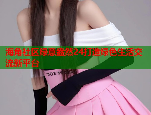 海角社区绿意盎然24打造绿色生活交流新平台